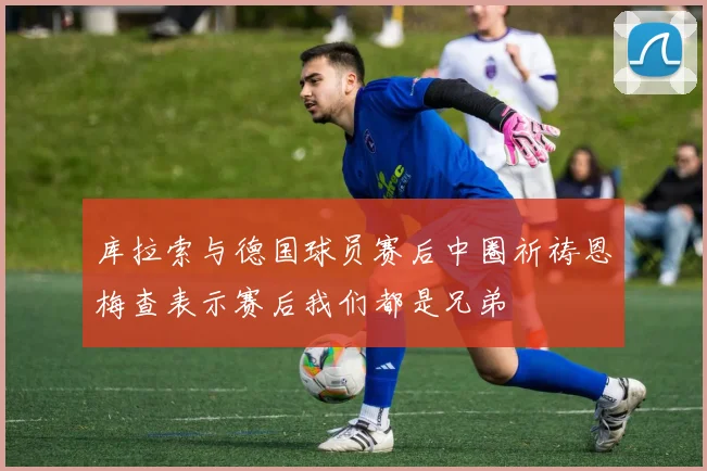 库拉索与德国球员赛后中圈祈祷恩梅查表示赛后我们都是兄弟