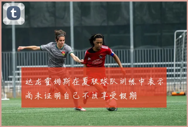 达龙霍姆斯在夏联球队训练中表示尚未证明自己不该享受假期