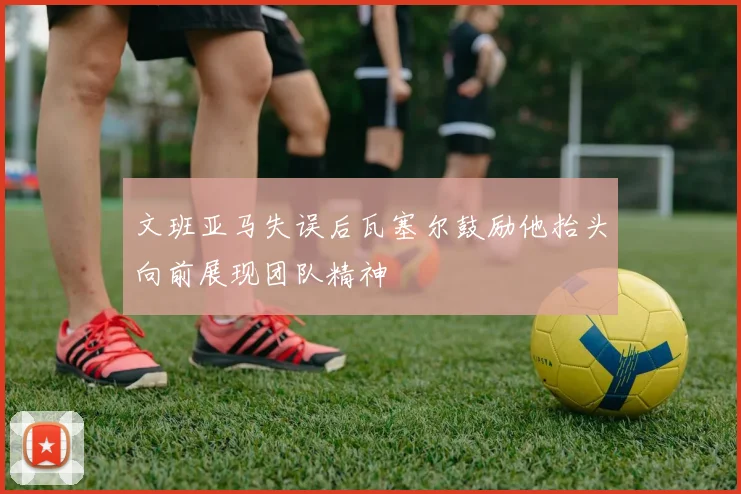 文班亚马失误后瓦塞尔鼓励他抬头向前展现团队精神