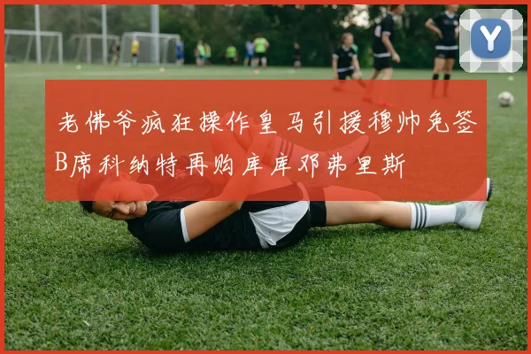 老佛爷疯狂操作皇马引援穆帅免签B席科纳特再购库库邓弗里斯