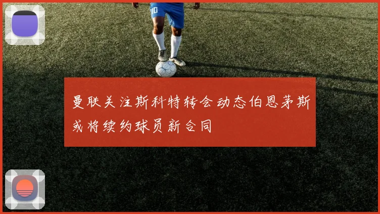 曼联关注斯科特转会动态伯恩茅斯或将续约球员新合同