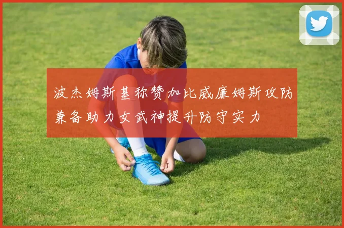波杰姆斯基称赞加比威廉姆斯攻防兼备助力女武神提升防守实力