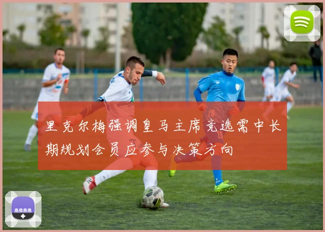 里克尔梅强调皇马主席竞选需中长期规划会员应参与决策方向