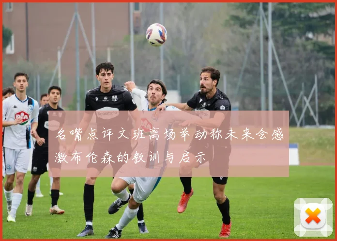 名嘴点评文班离场举动称未来会感激布伦森的教训与启示