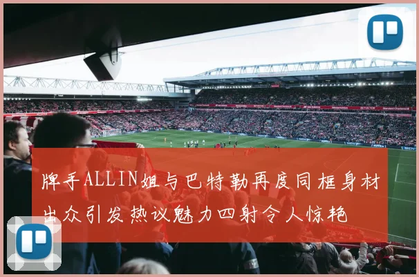 牌手ALLIN姐与巴特勒再度同框身材出众引发热议魅力四射令人惊艳