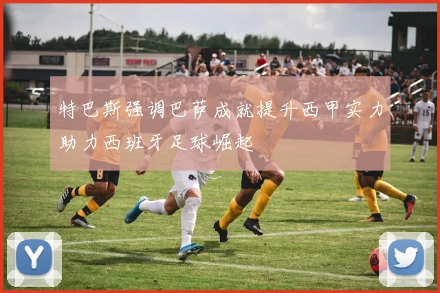特巴斯强调巴萨成就提升西甲实力助力西班牙足球崛起
