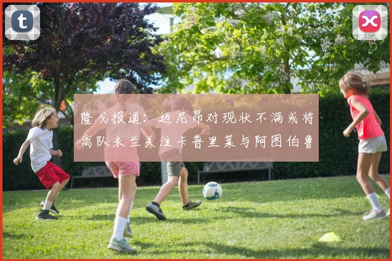 隆戈报道：迈尼昂对现状不满或将离队米兰关注卡普里莱与阿图伯鲁转会动态