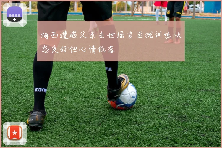 梅西遭遇父亲去世谣言困扰训练状态良好但心情低落